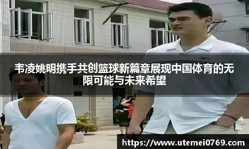 韦凌姚明携手共创篮球新篇章展现中国体育的无限可能与未来希望